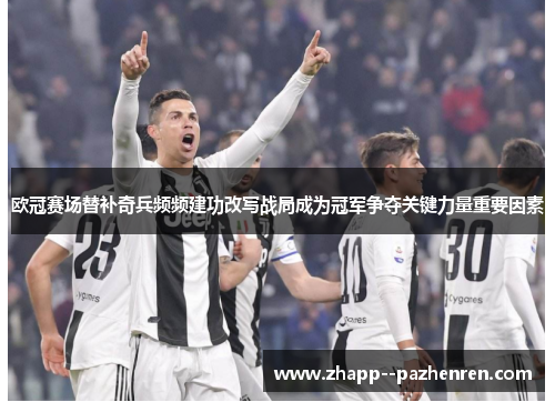 欧冠赛场替补奇兵频频建功改写战局成为冠军争夺关键力量重要因素