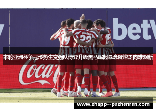 本轮亚洲杯争冠形势生变强队博弈升级黑马崛起悬念陡增走向难测新