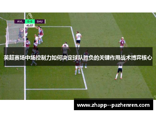 英超赛场中场控制力如何决定球队胜负的关键作用战术博弈核心 英超赛场中场控制力如何决定球队胜负的关键作用战术博弈核心